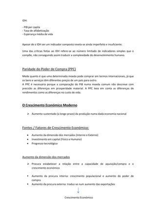 IDH:
- PIB per capita
- Taxa de alfabetização
- Esperança média de vida
Apesar de o IDH ser um indicador composto revela-se ainda imperfeito e insuficiente.
Uma das críticas feitas ao IDH refere-se ao número limitado de indicadores simples que o
compõe, não conseguindo assim traduzir a complexidade do desenvolvimento humano.
Paridade do Poder de Compra (PPC)
Mede quanto é que uma determinada moeda pode comprar em termos internacionais, já que
os bens e serviços têm diferentes preços de um país para outro.
A PPC é necessária porque a comparação do PIB numa moeda comum não descreve com
precisão as diferenças em prosperidade material. A PPC leva em conta as diferenças de
rendimentos como as diferenças no custo de vida.
O Crescimento Económico Moderno
 Aumento sustentado (a longo prazo) da produção numa dada economia nacional
Fontes / Fatores de Crescimento Económico:
 Aumento da dimensão dos mercados (Interno e Externo)
 Investimento em capital (Físico e Humano)
 Progresso tecnológico
Aumento da dimensão dos mercados
 Procura estabelecer a relação entre a capacidade de aquisição/compra e o
crescimento económico
 Aumento da procura interna: crescimento populacional e aumento do poder de
compra
 Aumento da procura externa: traduz-se num aumento das exportações
Crescimento Económico
 
