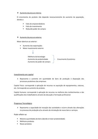  Aumento da procura interna:
O crescimento do produto não depende necessariamente do aumento da população,
devido a:
 Falta de empreendedores
 Falta de investimento
 Reduzido poder de compra
 Aumento da procura externa:
Maior abertura ao exterior:
 Aumento das exportações
 Maior investimento externo
- Melhoria da tecnologia
- Aumento da produtividade Crescimento Económico
- Aumento do poder de compra
Investimento em capital
 Representa o aumento em quantidade de bens de produção à disposição dos
processos produtivos das empresas.
Capital Físico: corresponde à aplicação de recursos na aquisição de equipamentos, viaturas,
etc. Corresponde ao aumento do produto.
Capital Humano: corresponde à aplicação de recursos na melhoria dos conhecimentos e das
qualificações dos trabalhadores através da educação e formação profissional.
Progresso Tecnológico
 Representa a capacidade de inovação das sociedades e ocorre através das alterações
no processo de produção e/ou através da introdução de novos bens e serviços.
Pode refletir-se:
 Maiores quantidades de bens (devido à maior produtividade)
 Melhores produtos
 Novos produtos
 