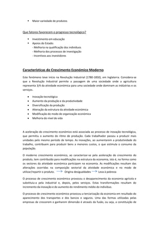 Maior variedade de produtos
Que fatores favorecem o progresso tecnológico?
 Investimento em educação
 Apoios do Estado:
- Melhoria na qualificação dos indivíduos
- Melhoria dos processos de investigação
- Incentivos aos investidores
Características do Crescimento Económico Moderno
Este fenómeno teve início na Revolução Industrial (1780-1850), em Inglaterra. Considera-se
que a Revolução Industrial permite a passagem de uma sociedade onde a agricultura
representa 3/4 da atividade económica para uma sociedade onde dominam as indústrias e os
serviços.
 Inovação tecnológica
 Aumento da produção e da produtividade
 Diversificação da produção
 Alteração da estrutura da atividade económica
 Modificação do modo de organização económica
 Melhoria do nível de vida
A aceleração do crescimento económico está associada ao processo de inovação tecnológica,
que permitiu o aumento do ritmo de produção. Cada trabalhador passou a produzir mais
unidades pelo mesmo período de tempo. As inovações, ao aumentarem a produtividade do
trabalho, contribuem para produzir bens a menores custos, o que estimula o consumo da
população.
O moderno crescimento económico, ao caracterizar-se pela aceleração do crescimento do
produto, tem contribuído para modificações na estrutura da economia, isto é, na forma como
os sectores da atividade económica participam na economia. As modificações resultam das
alterações ocorridas na composição sectorial da atividade económica e no modo de
utilizar/repartir o produto. Origina desigualdades Leva à pobreza
O processo de crescimento económico provocou o desaparecimento da economia agrícola e
substituiu-a pela industrial e, depois, pelos serviços. Estas transformações resultam do
incremento da inovação e do aumento do rendimento médio do indivíduo.
O processo de crescimento económico provocou a terciarização da economia em resultado do
aparecimento dos transportes e dos bancos e seguros. Uma das formas utilizadas pelas
empresas de crescerem e ganharem dimensão é através da fusão, ou seja, a constituição de
 