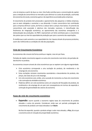 uma só empresa a partir de duas ou mais. Esta fusão contribui para a concentração do capital,
para a redução da concorrência no mercado e para diminuir os custos de produção, usufruindo
de economias de escala, economias gama e da experiência acumulada pelas empresas.
O crescimento do produto tem provocado o aparecimento das pequenas e médias empresas,
que se veem obrigadas a aumentar a sua dimensão. A maior concorrência tem contribuído
para a empresa diminuir custos, de forma a colocar bens a preços mais baixos. O aumento da
concorrência está associado à abertura dos mercados nacionais, à intensificação dos
fenómenos de integração económica, ao aparecimento das economias emergentes e à
deslocalização das produções. As PME’s representam um forte contributo para o crescimento
dos países quer ao nível da capacidade de produção quer para o aumento das exportações.
À medida que o país aumenta a sua capacidade de criar riqueza através do processo produtivo,
assim vão melhorando as condições de vida das populações.
Ciclo de Crescimento Económico
As economias não crescem de forma contínua e regular, mas sim por fases.
Períodos de rápido crescimento seguem-se outros de crescimento mais lento e de períodos de
decréscimo no produto.
As economias crescem através de ciclos económicos que se repetem com alguma regularidade.
 Ciclo económico corresponde a uma oscilação do produto, do rendimento e do
emprego de uma economia.
 Estas oscilações retratam movimentos ascendentes e descendentes do produto, dos
preços, das taxas de juro e do emprego.
 Um ciclo económico será, então, uma sucessão de momentos ou fases de crescimento
e de contração da atividade económica.
 Podemos definir um ciclo económico como um conjunto de flutuações do produto, do
rendimento e do emprego de um país com consequências em termos de expansão e
contração de generalidade dos setores da economia.
Fases do ciclo de crescimento económico
 Expansão: ocorre quando a economia regista taxas de crescimento do produto
elevadas e acima do previsto. Consideram ainda que um período prolongado de
crescimento do produto com taxas elevadas é um Boom.
Na fase de expansão, quando o produto atinge o valor mais elevado, o Pico, diz-se que
a economia está em situação de prosperidade económica.
 