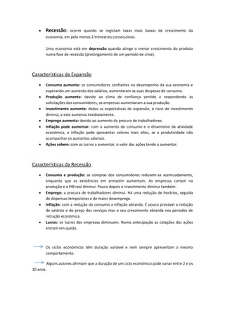  Recessão: ocorre quando se registam taxas mais baixas de crescimento da
economia, em pelo menos 2 trimestres consecutivos.
Uma economia está em depressão quando atinge o menor crescimento do produto
numa fase de recessão (prolongamento de um período de crise).
Características da Expansão
 Consumo aumenta: os consumidores confiantes no desempenho da sua economia e
esperando um aumento dos salários, aumentaram as suas despesas de consumo.
 Produção aumenta: devido ao clima de confiança sentido e respondendo às
solicitações dos consumidores, as empresas aumentaram a sua produção.
 Investimento aumenta: dadas as expectativas de expansão, o risco do investimento
diminui, e este aumenta imediatamente.
 Emprego aumenta: devido ao aumento da procura de trabalhadores.
 Inflação pode aumentar: com o aumento do consumo e o dinamismo da atividade
económica, a inflação pode apresentar valores mais altos, se a produtividade não
acompanhar os aumentos salariais.
 Ações sobem: com os lucros a aumentar, o valor das ações tende a aumentar.
Características da Recessão
 Consumo e produção: as compras dos consumidores reduzem-se acentuadamente,
enquanto que as existências em armazém aumentam. As empresas cortam na
produção e o PIB real diminui. Pouco depois o investimento diminui também.
 Emprego: a procura de trabalhadores diminui. Há uma redução de horários, seguida
de dispensas temporárias e de maior desemprego.
 Inflação: com a redução do consumo a inflação abranda. É pouco provável a redução
de salários e do preço dos serviços mas o seu crescimento abranda nos períodos de
retração económica.
 Lucros: os lucros das empresas diminuem. Numa antecipação as cotações das ações
entram em queda.
Os ciclos económicos têm duração variável e nem sempre apresentam o mesmo
comportamento.
Alguns autores afirmam que a duração de um ciclo económico pode variar entre 2 e os
10 anos.
 