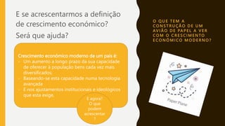 O Q U E T E M A
C O N S T R U Ç Ã O D E U M
AV I Ã O D E PA P E L A V E R
C O M O C R E S C I M E N TO
E C O N Ó M I C O M O D E R N O ?
E se acrescentarmos a definição
de crescimento económico?
Será que ajuda?
Crescimento económico moderno de um país é:
- Um aumento a longo prazo da sua capacidade
de oferecer à população bens cada vez mais
diversificados;
- Baseando-se esta capacidade numa tecnologia
avançada
- E nos ajustamentos institucionais e ideológicos
que esta exige,
E agora?
O que
podem
acrescentar
?
 