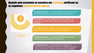 OPTION
INFOGRAPHIC
OPTION
INFOGRAPHIC
Recessão
O consumo diminui – os consumidores, com receio da crise
que se avizinha, cortam nas suas despesas de consumo;
A produção cai – não conseguindo escoar o produto, as
empresas acumulam stocks, pelo que irão diminuir a sua
produção;
O investimento cai – dadas as expectativas de crise, o risco do
investimento aumenta e este retrai-se imediatamente;
O emprego diminui – a procura de trabalhadores diminui,
podendo mesmo aumentar o desemprego;
A inflação diminui – com a redução do consumo e o
abrandamento da atividade económica, a inflação apresenta
valores mais baixos, podendo transformar-se em deflação;
Quando uma economia se encontra em recessão, verificam-se
as seguintes características típicas:
 