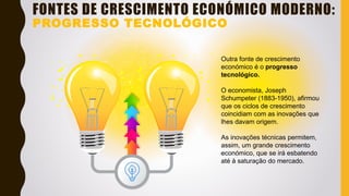 FONTES DE CRESCIMENTO ECONÓMICO MODERNO:
PROGRESSO TECNOLÓGICO
Outra fonte de crescimento
económico é o progresso
tecnológico.
O economista, Joseph
Schumpeter (1883-1950), afirmou
que os ciclos de crescimento
coincidiam com as inovações que
lhes davam origem.
As inovações técnicas permitem,
assim, um grande crescimento
económico, que se irá esbatendo
até à saturação do mercado.
 