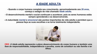 A IDADE ADULTA
- Quando o corpo humano completa seu crescimento, aproximadamente aos 20 anos,
começa o estágio da vida chamado idade adulta.
- O desenvolvimento mental e social continuam a acontecer, pois os seres humanos estão
sempre aprendendo e se desenvolvendo.
- A maturidade mental e emocional são pontos importantes da vida adulta e permitem que a
pessoa faça as suas escolhas e se torne totalmente independente.
OBS: A idade adulta representa o pleno desenvolvimento do corpo humano e também uma
fase de responsabilidade, independência e escolha, como de constituir ou não família e ter
filhos.
 