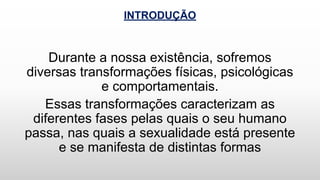 INTRODUÇÃO
Durante a nossa existência, sofremos
diversas transformações físicas, psicológicas
e comportamentais.
Essas transformações caracterizam as
diferentes fases pelas quais o seu humano
passa, nas quais a sexualidade está presente
e se manifesta de distintas formas
 