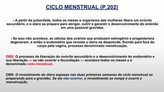 CICLO MENSTRUAL (P.202)
- A partir da puberdade, todos os meses o organismo das mulheres libera um ovócito
secundário, e o útero se prepara para abrigar, nutrir e garantir o desenvolvimento do embrião
em uma possível gravidez.
- Se isso não acontece, as células dos ovários que produzem estrogênio e progesterona
degeneram, e então o endométrio que reveste o útero se desprende, fluindo para fora do
corpo pela vagina, processo denominado menstruação.
OBS: O processo de liberação do ovócito secundário e o desenvolvimento do endométrio e
sua liberação — se não ocorrer a fecundação — acontece todos os meses e é
denominado ciclo menstrual.
OBS: O revestimento do útero espessa nas duas primeiras semanas do ciclo menstrual se
preparando para a gravidez. Se ela não ocorrer, o revestimento se rompe e ocorre a
menstruação.
 
