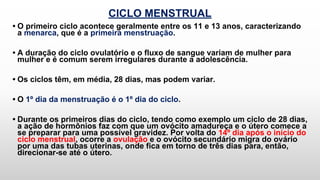 CICLO MENSTRUAL
• O primeiro ciclo acontece geralmente entre os 11 e 13 anos, caracterizando
a menarca, que é a primeira menstruação.
• A duração do ciclo ovulatório e o fluxo de sangue variam de mulher para
mulher e é comum serem irregulares durante a adolescência.
• Os ciclos têm, em média, 28 dias, mas podem variar.
• O 1º dia da menstruação é o 1º dia do ciclo.
• Durante os primeiros dias do ciclo, tendo como exemplo um ciclo de 28 dias,
a ação de hormônios faz com que um ovócito amadureça e o útero comece a
se preparar para uma possível gravidez. Por volta do 14º dia após o início do
ciclo menstrual, ocorre a ovulação e o ovócito secundário migra do ovário
por uma das tubas uterinas, onde fica em torno de três dias para, então,
direcionar-se até o útero.
 
