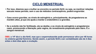 CICLO MENSTRUAL
• Por isso, dizemos que a mulher se encontra no período fértil, ou seja, se mantiver relações
sexuais nesse período, sem o uso de métodos contraceptivos, poderá engravidar.
• Caso ocorra gravidez, os níveis de estrogênio e, principalmente, de progesterona se
mantêm altos, já que ela ajuda a manter o endométrio e a gravidez.
• Se o ovócito não for fertilizado, ele se desfaz, e os níveis de estrogênio e progesterona
caem, promovendo a liberação, pela vagina, do revestimento preparado pelo útero. É o
sangue menstrual.
OBS: o 14º dia é o dia fértil, mas que o espermatozoide pode permanecer ativo por 48 horas
no sistema genital feminino. Sendo assim, o período fértil a ser contabilizado são de 2 dias
antes e dois dias após a ovulação.
 