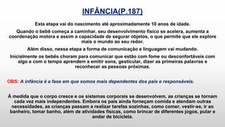 INFÂNCIA(P.187)
Esta etapa vai do nascimento até aproximadamente 10 anos de idade.
Quando o bebê começa a caminhar, seu desenvolvimento físico se acelera, aumenta a
coordenação motora e assim a capacidade de segurar objetos, o que permite que ele explore
mais o mundo ao seu redor.
Além disso, nessa etapa a forma de comunicação e linguagem vai mudando.
Inicialmente os bebês choram para comunicar que estão com fome ou desconfortáveis com
algo e com o tempo aprendem a emitir sons, gesticular, dizer as primeiras palavras e
reconhecer as pessoas próximas.
OBS: A infância é a fase em que somos mais dependentes dos pais e responsáveis.
À medida que o corpo cresce e os sistemas corporais se desenvolvem, as crianças se tornam
cada vez mais independentes. Embora os pais ainda forneçam comida e atendam outras
necessidades, as crianças passam a realizar tarefas sozinhas, como comer, vestir-se, ir ao
banheiro, tomar banho, além de atividades físicas, como brincar de diferentes jogos, pular e
andar de bicicleta.
 