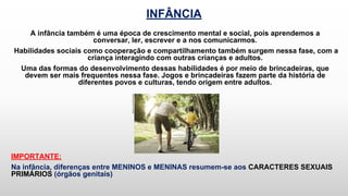 INFÂNCIA
A infância também é uma época de crescimento mental e social, pois aprendemos a
conversar, ler, escrever e a nos comunicarmos.
Habilidades sociais como cooperação e compartilhamento também surgem nessa fase, com a
criança interagindo com outras crianças e adultos.
Uma das formas do desenvolvimento dessas habilidades é por meio de brincadeiras, que
devem ser mais frequentes nessa fase. Jogos e brincadeiras fazem parte da história de
diferentes povos e culturas, tendo origem entre adultos.
IMPORTANTE:
Na infância, diferenças entre MENINOS e MENINAS resumem-se aos CARACTERES SEXUAIS
PRIMÁRIOS (órgãos genitais)
 