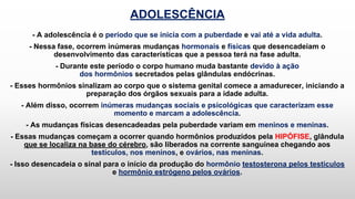 ADOLESCÊNCIA
- A adolescência é o período que se inicia com a puberdade e vai até a vida adulta.
- Nessa fase, ocorrem inúmeras mudanças hormonais e físicas que desencadeiam o
desenvolvimento das características que a pessoa terá na fase adulta.
- Durante este período o corpo humano muda bastante devido à ação
dos hormônios secretados pelas glândulas endócrinas.
- Esses hormônios sinalizam ao corpo que o sistema genital comece a amadurecer, iniciando a
preparação dos órgãos sexuais para a idade adulta.
- Além disso, ocorrem inúmeras mudanças sociais e psicológicas que caracterizam esse
momento e marcam a adolescência.
- As mudanças físicas desencadeadas pela puberdade variam em meninos e meninas.
- Essas mudanças começam a ocorrer quando hormônios produzidos pela HIPÓFISE, glândula
que se localiza na base do cérebro, são liberados na corrente sanguínea chegando aos
testículos, nos meninos, e ovários, nas meninas.
- Isso desencadeia o sinal para o início da produção do hormônio testosterona pelos testículos
e hormônio estrógeno pelos ovários.
 
