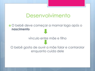 Desenvolvimento
O bebê deve começar a mamar logo após o
 nascimento

           vínculo entre mãe e filho

O bebê gosta de ouvir a mãe falar e cantarolar
           enquanto cuida dele
 