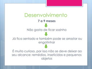 Desenvolvimento
                 7 a 9 meses

          Não gosta de ficar sozinho

Já fica sentado e também pode se arrastar ou
                 engatinhar

É muito curioso, por isso não se deve deixar ao
seu alcance: remédios, inseticidas e pequenos
                    objetos
 