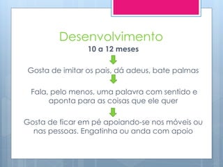 Desenvolvimento
                 10 a 12 meses

 Gosta de imitar os pais, dá adeus, bate palmas

 Fala, pelo menos, uma palavra com sentido e
      aponta para as coisas que ele quer

Gosta de ficar em pé apoiando-se nos móveis ou
  nas pessoas. Engatinha ou anda com apoio
 
