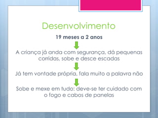 Desenvolvimento
               19 meses a 2 anos

A criança já anda com segurança, dá pequenas
        corridas, sobe e desce escadas

Já tem vontade própria, fala muito a palavra não

Sobe e mexe em tudo: deve-se ter cuidado com
         o fogo e cabos de panelas
 