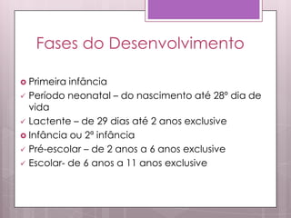 Fases do Desenvolvimento
 Primeira infância
 Período neonatal – do nascimento até 28º dia de
vida
 Lactente – de 29 dias até 2 anos exclusive
 Infância ou 2ª infância
 Pré-escolar – de 2 anos a 6 anos exclusive
 Escolar- de 6 anos a 11 anos exclusive
 