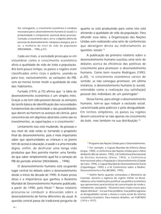 46 | 
Por conseguinte, o crescimento econômico é condição 
necessária para o desenvolvimento humano [e social] e a 
produtividade é componente essencial desse processo. 
Contudo, o crescimento não é, em si, o objetivo último do 
processo de desenvolvimento; tampouco assegura, por si 
só, a melhoria do nível de vida da população 
(PROGRAMA..., 1996, p.01). 
Cada vez mais, a sociedade preocupa-se em 
vislumbrar como o crescimento econômico 
afeta a qualidade de vida de toda a população. 
Até bem pouco tempo, os países e regiões eram 
classificados entre ricos e pobres, usando-se 
para isso, exclusivamente, as variações do PIB, 
sem ao menos tentar medir a qualidade de vida 
dos habitantes. 
Furtado (1974, p.75) afirma que “a idéia de 
desenvolvimento econômico é um simples mito. 
Graças a ela tem sido possível desviar as atenções 
da tarefa básica de identificação das necessidades 
fundamentais da coletividade e das possibilidades 
que abrem ao homem os avanços da ciência, para 
concentrá-las em objetivos abstratos como são os 
investimentos, as exportações e o crescimento”. 
Lentamente isso está mudando. As pessoas e 
seu nível de vida estão se tornando o propósito 
final do desenvolvimento, pois é mais importante 
saber que oportunidades as crianças e os jovens 
têm de acesso à educação, à saúde e a uma moradia 
digna, enfim, de desfrutar uma longa vida 
produtiva que lhes permita manter uma família, 
do que saber simplesmente qual foi a variação do 
PIB do período anterior (PROGRAMA..., 1996). 
O desenvolvimento humano está ocupando 
lugar central no debate sobre o desenvolvimento 
desde o início da década de 1990. A maior prova 
disso é a importância que ganhou o Relatório 
Mundial de Desenvolvimento Humano publicado, 
a partir de 1990, pelo PNUD.14 Nesse relatório 
procurou-se conduzir a discussão sobre o 
desenvolvimento de forma diferentes da usual. A 
questão central passa da tradicional pergunta de 
quanto se está produzindo para como isto está 
afetando a qualidade de vida da população. Para 
difundir essa idéia, a Organização das Nações 
Unidas vem realizando uma série de conferências 
que abrangem direta ou indiretamente as 
questões sociais.15 
A publicação do primeiro relatório sobre o 
desenvolvimento humano suscitou uma série de 
debates acerca da eficiência das políticas de 
crescimento para promover o desenvolvimento 
humano. Como bem resume Rodrigues (1993, 
p.20), “o crescimento econômico carece de 
sentido, se não consegue promover, em última 
instância, o desenvolvimento humano [e social], 
entendido como a realização (ou satisfação) 
pessoal dos indivíduos de um país/região”. 
Dessa forma, para atingir o desenvolvimento 
humano, tem-se que reduzir a exclusão social, 
caracterizada pela pobreza e pela desigualdade. 
Em termos simplórios, os países ou regiões 
devem concentrar-se não apenas no crescimento 
do bolo, mas também na sua distribuição.16 
14 Programa das Nações Unidas para o Desenvolvimento. 
15 Por exemplo, a Cúpula Mundial da Infância (Nova 
Iorque, 1990), a Conferência das Nações Unidas para o Meio 
Ambiente (Rio de Janeiro, 1992), a II Conferência Internacional 
de Direitos Humanos (Viena, 1993), a Conferência 
Internacional sobre a População e Desenvolvimento (Cidade 
do Cairo, 1994), a Cúpula Mundial de Desenvolvimento Social 
(Copenhague, 1995) e a IV Conferência sobre a Mulher, 
Desenvolvimento e Paz (BEIJING, 1995). 
16 Delfim Netto quando comandava o Ministério da 
Fazenda, durante a vigência do regime militar no Brasil, 
elaborou uma máxima para justificar sua política econômica 
que apresentava características de concentração de renda e, 
nitidamente, excludente. “Devemos fazer o bolo crescer para 
depois distribuir”, era sua frase predileta. Essa política agravou 
as desigualdades sociais e elevou o custo social do sistema 
econômico brasileiro. Para maiores detalhes, ver FURTADO 
(1974 e 1977). 
 