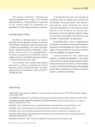 Revista da FAE 
Para auxiliar a monitorar a eficiência das 
políticas adotadas para atingir o tão sonhado 
desenvolvimento, é imprescindível a existência 
de um amplo quadro de indicadores de 
qualidade de vida e desenvolvimento humano. 
Considerações finais 
No Brasil, na América Latina e em todo o 
chamado Terceiro Mundo é comum se observar 
a distribuição desigual de recursos básicos para 
a maioria da população, tais como educação, 
saúde, saneamento básico, habitação, renda, 
dentre vários outros. Essa desigualdade é 
inerente ao processo de crescimento dessas 
regiões e deve ser combatida para gerar maiores 
e melhores benefícios para todos. 
O ser humano nunca recebeu toda atenção 
que merece. Sempre se pensou em termos 
abstratos, como a elevação do PIB e da renda, 
esquecendo-se de questionar como o homem é 
afetado por isso. 
A distribuição dos frutos do crescimento 
econômico deve ser regida pelos princípios da 
necessidade e da justiça social e não, apenas e 
tão-somente, pelos desígnios das forças 
econômicas dominantes e das relações de poder 
político e dos processos de decisão que, 
geralmente, favorecem algumas regiões e grupos 
em detrimento das regiões mais carentes e das 
camadas marginalizadas da população. 
A sociedade pode, e deve, se organizar para 
transformar os impulsos de crescimento econômico, 
geralmente desencadeados por forças externas à 
região, em desenvolvimento, ou seja, em melhores 
níveis de qualidade de vida para todos. 
É preciso pensar um novo cenário que 
favoreça o conjunto da população e não, apenas 
e tão-somente, pequenos grupos sociais. É preciso 
pensar em uma economia social, a serviço de todos, 
em favor da melhoria dos indicadores de qualidade 
de vida. Não se pode pensar o contrário, seria como 
andar na contramão da história. 
Referências 
CANO, Wilson. Desequilíbrios regionais e concentração de renda no Brasil: 1930-1970. São Paulo: Global e 
Ed. Unicamp, 1985. 
CASTORIADIS, Cornelius. As encruzilhadas do labirinto II: domínios do homem. Rio de Janeiro: Paz e Terra, 1987. 
COMISSÃO MUNDIAL SOBRE MEIO AMBIENTE E DESENVOLVIMENTO. Nosso futuro comum. 2. ed. Rio de 
Janeiro: Editora da FGV, 1991. 
FURTADO, Celso. Desenvolvimento e subdesenvolvimento. Rio de Janeiro: Fundo de Cultura, 1961. 
FURTADO, Celso. O mito do desenvolvimento econômico. São Paulo: Círculo do Livro, 1974. 
FURTADO, Celso. Teoria e política do desenvolvimento econômico. São Paulo: Ed. Nacional, 1977. 
MALTHUS, Thomas Robert. Princípios de economia política e considerações sobre sua aplicação prática. 
São Paulo: Nova Cultural, 1996. 
MEADOWS, Donella H. et alii. The limits to growth. Nova Iorque: Universe Books, 1972. 
Rev. FAE, Curitiba, v.5, n.2, p.47-48, maio/ago. 2002 |47 
 