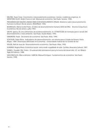 MILONE, Paulo César. Crescimento e desenvolvimento econômico: teorias e evidências empíricas. In: 
MONTORO FILHO, André Franco et alii. Manual de economia. São Paulo: Saraiva, 1998. 
PROGRAMA DAS NAÇÕES UNIDAS PARA O DESENVOLVIMENTO (PNUD). Relatório sobre desenvolvimento 
humano no Brasil. Rio de Janeiro: IPEA/PNUD, 1996. 
RODRIGUES, Maria Cecília Prates. O índice do desenvolvimento humano (IDH) da ONU. Revista Conjuntura 
Econômica, Rio de Janeiro, julho 1993. 
SACHS, Ignacy. As cinco dimensões do ecodesenvolvimento. In: ESTRATÉGIAS de transição para o século XXI: 
desenvolvimento e meio ambiente. São Paulo: Studio Nobel, 1993. 
SANDRONI, Paulo. Dicionário de economia. São Paulo: Atlas, 1994. 
SCATOLIN, Fábio Dória. Indicadores de desenvolvimento: um sistema para o Estado do Paraná. Porto 
Alegre, 1989. Dissertação (Mestrado em Economia) – Universidade Federal do rio Grande do Sul. 
SOUZA, Nali de Jesus de. Desenvolvimento econômico. São Paulo: Atlas, 1993. 
SLIWIANY, Regina Maria. Estatística social: como medir a qualidade de vida. Curitiba: Araucária Cultural, 1987. 
SUNKEL, Osvaldo; PAZ, Pedro. El sudesarrollo latinoamericano y la teoría del desarrollo. 22. ed. México: 
Siglo XX Editores, 1988. 
VASCONCELOS, Marco Antonio; GARCIA, Manuel Enriquez. Fundamentos de economia. São Paulo: 
Saraiva, 1998. 
48 | 
