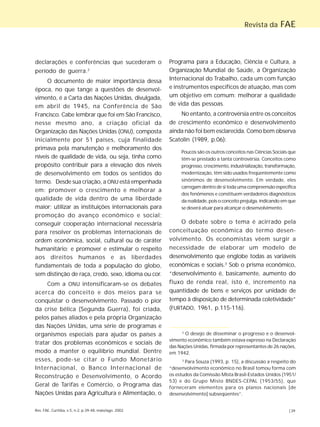 Revista da FAE 
declarações e conferências que sucederam o 
período de guerra.2 
O documento de maior importância dessa 
época, no que tange a questões de desenvol-vimento, 
é a Carta das Nações Unidas, divulgada, 
em abril de 1945, na Conferência de São 
Francisco. Cabe lembrar que foi em São Francisco, 
nesse mesmo ano, a criação oficial da 
Organização das Nações Unidas (ONU), composta 
inicialmente por 51 países, cuja finalidade 
primava pela manutenção e melhoramento dos 
níveis de qualidade de vida, ou seja, tinha como 
propósito contribuir para a elevação dos níveis 
de desenvolvimento em todos os sentidos do 
termo. Desde sua criação, a ONU está empenhada 
em: promover o crescimento e melhorar a 
qualidade de vida dentro de uma liberdade 
maior; utilizar as instituições internacionais para 
promoção do avanço econômico e social; 
conseguir cooperação internacional necessária 
para resolver os problemas internacionais de 
ordem econômica, social, cultural ou de caráter 
humanitário; e promover e estimular o respeito 
aos direitos humanos e as liberdades 
fundamentais de toda a população do globo, 
sem distinção de raça, credo, sexo, idioma ou cor. 
Com a ONU intensificaram-se os debates 
acerca do conceito e dos meios para se 
conquistar o desenvolvimento. Passado o pior 
da crise bélica (Segunda Guerra), foi criada, 
pelos países aliados e pela própria Organização 
das Nações Unidas, uma série de programas e 
organismos especiais para ajudar os países a 
tratar dos problemas econômicos e sociais de 
modo a manter o equilíbrio mundial. Dentre 
esses, pode-se citar o Fundo Monetário 
Internacional, o Banco Internacional de 
Reconstrução e Desenvolvimento, o Acordo 
Geral de Tarifas e Comércio, o Programa das 
Nações Unidas para Agricultura e Alimentação, o 
Programa para a Educação, Ciência e Cultura, a 
Organização Mundial de Saúde, a Organização 
Internacional do Trabalho, cada um com função 
e instrumentos específicos de atuação, mas com 
um objetivo em comum: melhorar a qualidade 
de vida das pessoas. 
No entanto, a controvérsia entre os conceitos 
de crescimento econômico e desenvolvimento 
ainda não foi bem esclarecida. Como bem observa 
Scatolin (1989, p.06): 
Poucos são os outros conceitos nas Ciências Sociais que 
têm-se prestado a tanta controvérsia. Conceitos como 
progresso, crescimento, industrialização, transformação, 
modernização, têm sido usados freqüentemente como 
sinônimos de desenvolvimento. Em verdade, eles 
carregam dentro de si toda uma compreensão específica 
dos fenômenos e constituem verdadeiros diagnósticos 
da realidade, pois o conceito prejulga, indicando em que 
se deverá atuar para alcançar o desenvolvimento. 
O debate sobre o tema é acirrado pela 
conceituação econômica do termo desen-volvimento. 
Os economistas vêem surgir a 
necessidade de elaborar um modelo de 
desenvolvimento que englobe todas as variáveis 
econômicas e sociais.3 Sob o prisma econômico, 
“desenvolvimento é, basicamente, aumento do 
fluxo de renda real, isto é, incremento na 
quantidade de bens e serviços por unidade de 
tempo à disposição de determinada coletividade” 
(FURTADO, 1961, p.115-116). 
2 O desejo de disseminar o progresso e o desenvol-vimento 
econômico também estava expresso na Declaração 
das Nações Unidas, firmada por representantes de 26 nações, 
em 1942. 
3 Para Souza (1993, p. 15), a discussão a respeito do 
“desenvolvimento econômico no Brasil tomou forma com 
os estudos da Comissão Mista Brasil-Estados Unidos (1951/ 
53) e do Grupo Misto BNDES-CEPAL (1953/55), que 
forneceram elementos para os planos nacionais [de 
desenvolvimento] subseqüentes”. 
Rev. FAE, Curitiba, v.5, n.2, p.39-48, maio/ago. 2002 |39 
 