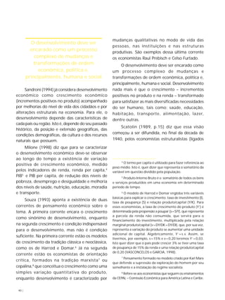40 | 
Sandroni (1994) já considera desenvolvimento 
econômico como crescimento econômico 
(incrementos positivos no produto) acompanhado 
por melhorias do nível de vida dos cidadãos e por 
alterações estruturais na economia. Para ele, o 
desenvolvimento depende das características de 
cada país ou região. Isto é, depende do seu passado 
histórico, da posição e extensão geográficas, das 
condições demográficas, da cultura e dos recursos 
naturais que possuem. 
Milone (1998) diz que para se caracterizar 
o desenvolvimento econômico deve-se observar 
ao longo do tempo a existência de variação 
positiva de crescimento econômico, medido 
pelos indicadores de renda, renda per capita,4 
PIB5 e PIB per capita, de redução dos níveis de 
pobreza, desemprego e desigualdade e melhoria 
dos níveis de saúde, nutrição, educação, moradia 
e transporte. 
Souza (1993) aponta a existência de duas 
correntes de pensamento econômico sobre o 
tema. A primeira corrente encara o crescimento 
como sinônimo de desenvolvimento, enquanto 
na segunda crescimento é condição indispensável 
para o desenvolvimento, mas não é condição 
suficiente. Na primeira corrente estão os modelos 
de crescimento da tradição clássica e neoclássica, 
como os de Harrod e Domar.6 Já na segunda 
corrente estão os economistas de orientação 
crítica, formados na tradição marxista7 ou 
cepalina,8 que conceitua o crescimento como uma 
simples variação quantitativa do produto, 
enquanto desenvolvimento é caracterizado por 
mudanças qualitativas no modo de vida das 
pessoas, nas instituições e nas estruturas 
produtivas. São exemplos dessa última corrente 
os economistas Raul Prebisch e Celso Furtado. 
O desenvolvimento deve ser encarado como 
um processo complexo de mudanças e 
transformações de ordem econômica, política e, 
principalmente, humana e social. Desenvolvimento 
nada mais é que o crescimento – incrementos 
positivos no produto e na renda – transformado 
para satisfazer as mais diversificadas necessidades 
do ser humano, tais como: saúde, educação, 
habitação, transporte, alimentação, lazer, 
dentre outras. 
Scatolin (1989, p.15) diz que essa visão 
começou a ser difundida, no final da década de 
1940, pelos economistas estruturalistas (ligados 
O desenvolvimento deve ser 
encarado como um processo 
complexo de mudanças e 
transformações de ordem 
econômica, política e, 
principalmente, humana e social 
4 O termo per capita é utilizado para fazer referência ao 
peso médio. Isto é, quer dizer que representa o somatório da 
variável em questão dividido pela população. 
5 Produto Interno Bruto é o somatório de todos os bens 
e serviços produzidos em uma economia em determinado 
período de tempo. 
6 O modelo de Harrod e Domar engloba três variáveis 
básicas para explicar o crescimento: taxa de investimento (I), 
taxa de poupança (S) e relação produto/capital (Y/K). Para 
esses economistas, a taxa de crescimento do produto (Y’) é 
determinada pela propensão a poupar (s=S/Y), que representa 
a parcela da renda não consumida, que servirá para o 
financiamento do investimento, multiplicada pela relação 
marginal produto/capital (v=DY/DK=DY/DI), que, por sua vez, 
representa a variação do produto se aumentar uma unidade 
adicional de capital. Algebricamente, Y’=s.v. Assim, se 
tivermos, por exemplo, s=15% e v=0,20 teremos Y’=0,03. 
Isto quer dizer que o país pode crescer 3% se tiver uma taxa 
de poupança de 15% da renda e uma relação produto/capital 
de 0,20 (VASCONCELOS e GARCIA, 1998). 
7 Pensamento formado no modelo criado por Karl Marx 
que defende a supressão da exploração do homem por seu 
semelhante e a instalação do regime socialista. 
8 Refere-se aos economistas que seguem os ensinamentos 
da CEPAL – Comissão Econômica para América Latina e Caribe. 
 