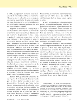 Revista da FAE 
à CEPAL), que passaram a encarar o desenvol-vimento 
de maneira bem distinta do crescimento. 
“Enquanto este era entendido como um processo 
de mudança ‘quantitativa’ de uma determinada 
estrutura, desenvolvimento era interpretado como 
um processo de mudança ‘qualitativa’ de uma 
estrutura econômica e social.” 
Seguindo o raciocínio de Souza (1993), o 
desenvolvimento econômico requer um ritmo de 
crescimento econômico contínuo9 (k) e superior 
ao crescimento da população (r). Isso, é claro, 
englobando mudanças estruturais e melhoria 
nos indicadores de qualidade de vida. O 
crescimento aparece, portanto, como a chave 
para a solução dos problemas humanos e para o 
desenvolvimento. Porém, numa definição mais 
detalhada, a questão é saber como as variações 
de k são distribuídas entre a população. Ainda, 
se este crescimento é fruto de investimentos em 
habitação, educação, dentre outros fatores que 
contribuem para melhorar as condições de vida, 
ou em armas (equipamentos militares). 
Analogamente, se tivermos k<r estaremos numa 
situação em que o crescimento econômico é 
insuficiente em relação ao crescimento da 
população. Essa situação é típica dos países e 
regiões subdesenvolvidas, que também 
apresentam estruturas econômicas inadequadas 
e elevada concentração de renda, bem como 
baixos níveis de condições de vida. 
Scatolin (1989, p.7), fazendo uma análise do 
desempenho dos indicadores de desenvolvimento 
para o Estado do Paraná, aborda bem essa 
problemática. Demonstra que “para muitos 
autores o desenvolvimento é entendido como 
crescimento econômico. O problema básico da 
economia brasileira é a falta de crescimento. O 
grande desafio é que se obtenham taxas de 
crescimento do produto de forma mais rápida 
do que as taxas de incremento populacional”. 
Nesses termos, o crescimento econômico precisa 
acontecer em ritmo capaz de atender às 
solicitações das distintas classes sociais, regiões 
e países. 
É desta maneira que o desenvolvimento 
passa a ser entendido como uma resultante do 
processo de crescimento, cuja maturidade se dá 
ao atingir o crescimento auto-sustentado, ou 
seja, talvez alcançar a capacidade de crescer sem 
fim, de maneira contínua. Em nome do 
desenvolvimento buscam-se valores crescentes: 
mais mercadorias, mais anos de vida, mais 
publicações científicas, mais pessoas com títulos 
de doutor, dentre vários outros. 
Dessa maneira, na procura pelo crescimento 
sempre está presente o sentimento de que o bom 
é quando se tem mais, não importando a 
qualidade desse acréscimo. Nesse sentido, são 
consideradas desenvolvidas as sociedades capazes 
de produzir continuamente. É por isso que as 
nações perseguem o desenvolvimento (este como 
sinônimo de crescimento econômico) com o 
objetivo de acumular cada vez mais bens, sem, 
no entanto, se preocupar com os efeitos dessa 
acumulação desenfreada (CASTORIADIS, 1987). 
Mesmo com tanta controvérsia, o 
crescimento econômico, apesar de não ser 
condição suficiente para o desenvolvimento, é 
um requisito para superação da pobreza e para 
construção de um padrão digno de vida. 
9 Milone (1998, p. 512), nos diz que a economia, isto é, 
“o produto, cresce desde que ocorra: 1) acumulação de capital: 
através do aumento de máquinas, indústrias etc.; da realização 
de obras de infra-estrutura: estradas, energia etc.; e do 
investimento em recursos humanos: melhor preparação da 
mão-de-obra, etc. 2) crescimento da população: um aumento 
da população implica um aumento da força de trabalho e da 
demanda interna. (...). 3) progresso tecnológico: pode ser 
neutro; poupador de capital ou poupador de trabalho”. 
Rev. FAE, Curitiba, v.5, n.2, p.41-48, maio/ago. 2002 |41 
 
