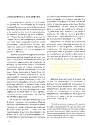 Desenvolvimento e meio ambiente 
42 | 
A preocupação em preservar o meio ambiente 
foi gerada pela necessidade de oferecer à 
população futura as mesmas condições e recursos 
naturais de que dispomos. Essa problemática, que 
se faz constantemente presente nos nossos dias, 
foi abordada inicialmente na teoria econômica, 
em 1798, por Thomas R. Malthus, na sua obra An 
Essay on the Principle of Population, e retomada 
com maior força na segunda metade do século 
passado pelo chamado Clube de Roma, que 
elaborou e publicou um relatório intitulado The 
Limits to Growth, em 1972, sob a organização de 
Dornella H. Meadows. 
Malthus (1996) demonstra preocupação com 
o estrangulamento da produção de alimentos, que 
cresce, na sua visão, linearmente em relação ao 
crescimento exponencial da população. A 
definição de crescimento linear e crescimento 
exponencial pode ser melhor entendida se 
olharmos os conceitos da matemática de função 
linear e função exponencial. A função linear tem 
progressão aritmética enquanto a função 
exponencial tem progressão geométrica. Assim, o 
crescimento da população seria sempre maior que 
o acréscimo na produção de alimentos, e chegaria 
o dia cuja sobrevivência da humanidade ficaria 
comprometida. Porém, Malthus não contava que 
as inovações das técnicas e do modo de produção 
ampliassem a produtividade do setor agrícola, 
tampouco previa uma redução nas taxas de 
crescimento da população. 
Os autores do texto apresentado pelo Clube 
de Roma retomaram o postulado de Malthus 
acrescendo novos elementos à discussão. O modelo 
elaborado por eles apresenta cinco grandes temas 
de preocupação global: 1) aceleração da 
industrialização; 2) aumento dos indicadores de 
desnutrição; 3) rápido crescimento populacional; 
4) deploração dos recursos naturais não renováveis 
e 5) deterioração do meio ambiente. Obviamente, 
sempre pensando no longo prazo, para garantir a 
sobrevivência das gerações futuras, procuraram 
direcionar os debates para o caráter sustentável do 
desenvolvimento. Com isso, chamaram a atenção 
para problemas, principalmente poluição e 
degradação do meio ambiente, que afetam a 
qualidade de vida de todo o planeta e 
reacenderam a chama do debate sobre o sentido 
do desenvolvimento (MEADOWS et al., 1972). 
O movimento em torno do desenvolvimento 
sustentável, contra a degradação ambiental, na 
atualidade é muito grande. Centenas de 
organizações não governamentais (ONGs) e 
praticamente todos os governos e órgãos oficiais 
do mundo lutam pelo controle da poluição e 
pela preservação da natureza como forma de 
garantir a qualidade de vida no nosso planeta.10 
Pensar em desenvolvimento é, 
antes de qualquer coisa, pensar 
em distribuição de renda, saúde, 
educação, meio ambiente... 
A idéia de desenvolvimento sustentável está 
focada na necessidade de promover o 
desenvolvimento econômico satisfazendo os 
interesses da geração presente, sem, contudo, 
comprometer a geração futura. Isto é, tem que 
atender “às necessidades do presente, sem 
comprometer a capacidade das novas gerações 
atenderem às suas próprias necessidades” 
(COMISSÃO..., 1991, p.46). 
10 As ONGs são instituições privadas, sem fins lucrativos, 
que implementam ações socioambientais. Nos últimos anos, 
as ONGs têm tido participações significativas na luta pela 
preservação do meio ambiente e por uma melhor qualidade 
de vida em diversas regiões. Dentre outras ações, as ONGs 
vêm realizando programas de educação ambiental, de 
proteção de mananciais, de coleta seletiva e reciclagem de 
lixo e de conservação da fauna e da flora. 
 
