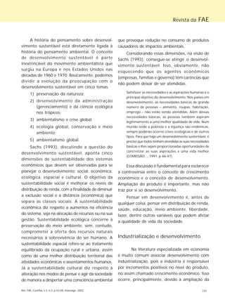 Revista da FAE 
A história do pensamento sobre desenvol-vimento 
sustentável está diretamente ligada à 
história do pensamento ambiental. O conceito 
de desenvolvimento sustentável é parte 
inextrincável do movimento ambientalista que 
surgiu na Europa e nos Estados Unidos nas 
décadas de 1960 e 1970. Basicamente, podemos 
dividir a evolução da preocupação com o 
desenvolvimento sustentável em cinco temas: 
1) preservação da natureza; 
2) desenvolvimento da administração 
(gerenciamento) e da ciência ecológica 
nos trópicos; 
3) ambientalismo e crise global; 
4) ecologia global, conservação e meio 
ambiente; 
5) ambientalismo global. 
Sachs (1993), discutindo a questão do 
desenvolvimento sustentável, aponta cinco 
dimensões de sustentabilidade dos sistemas 
econômicos que devem ser observadas para se 
planejar o desenvolvimento: social, econômica, 
ecológica, espacial e cultural. O objetivo da 
sustentabilidade social é melhorar os níveis de 
distribuição de renda, com a finalidade de diminuir 
a exclusão social e a distância (econômica) que 
separa as classes sociais. A sustentabilidade 
econômica diz respeito a aumentos na eficiência 
do sistema, seja na alocação de recursos ou na sua 
gestão. Sustentabilidade ecológica concerne à 
preservação do meio ambiente, sem, contudo, 
comprometer a oferta dos recursos naturais 
necessários à sobrevivência do ser humano. A 
sustentabilidade espacial refere-se ao tratamento 
equilibrado da ocupação rural e urbana, assim 
como de uma melhor distribuição territorial das 
atividades econômicas e assentamentos humanos. 
Já a sustentabilidade cultural diz respeito à 
alteração nos modos de pensar e agir da sociedade 
de maneira a despertar uma consciência ambiental 
que provoque redução no consumo de produtos 
causadores de impactos ambientais. 
Considerando essas dimensões, na visão de 
Sachs (1993), consegue-se atingir o desenvol-vimento 
sustentável. Isso, obviamente, não 
esquecendo que os agentes econômicos 
(empresas, famílias e governo) têm carências que 
não podem deixar de ser atendidas. 
Satisfazer as necessidades e as aspirações humanas é o 
principal objetivo do desenvolvimento. Nos países em 
desenvolvimento, as necessidades básicas de grande 
número de pessoas – alimento, roupas, habitação, 
emprego – não estão sendo atendidas. Além dessas 
necessidades básicas, as pessoas também aspiram 
legitimamente a uma melhor qualidade de vida. Num 
mundo onde a pobreza e a injustiça são endêmicas, 
sempre poderão ocorrer crises ecológicas e de outros 
tipos. Para que haja um desenvolvimento sustentável, é 
preciso que todos tenham atendidas as suas necessidades 
básicas e lhes sejam proporcionadas oportunidades de 
concretizar as suas aspirações e uma vida melhor 
(COMISSÃO..., 1991, p.46-47). 
Essa discussão é fundamental para esclarecer 
a controvérsia entre o conceito de crescimento 
econômico e o conceito de desenvolvimento. 
Ampliação do produto é importante, mas não 
traz por si só desenvolvimento. 
Pensar em desenvolvimento é, antes de 
qualquer coisa, pensar em distribuição de renda, 
saúde, educação, meio ambiente, liberdade, 
lazer, dentre outras variáveis que podem afetar 
a qualidade de vida da sociedade. 
Industrialização e desenvolvimento 
Na literatura especializada em economia 
é muito comum associar desenvolvimento com 
industrialização, pois a indústria é responsável 
por incrementos positivos no nível do produto, 
no assim chamado crescimento econômico. Isso 
ocorre, principalmente, devido à ampliação da 
Rev. FAE, Curitiba, v.5, n.2, p.43-48, maio/ago. 2002 |43 
 