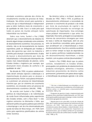 atividade econômica advinda dos efeitos de 
encadeamento oriundos do processo de indus-trialização. 
44 | 
Tais efeitos servem para aumentar a 
crença de que a industrialização é indispensável 
para se obter melhores níveis de crescimento e 
de qualidade de vida. Essa é a razão pela qual 
todos os países do mundo almejam tanto 
industrializar seu território. 
Sobre esse tema, Sunkel e Paz (1988) 
observam que o desenvolvimento da indústria foi 
durante algum tempo considerado como sinônimo 
de desenvolvimento econômico. Esse processo, no 
entanto, não se dá necessariamente de maneira 
espontânea, pode ser deflagrado por medidas e 
ações dos governos que vêem na indústria o 
caminho para alcançar o desenvolvimento. A idéia 
de buscar o desenvolvimento por meio da 
industrialização é reforçada pelo desempenho das 
nações mais industrializadas do planeta, como 
Estados Unidos e Inglaterra por exemplo, que 
alcançaram níveis elevados de conforto e de 
qualidade de vida.11 
Na década de 1950, os países subdesenvol-vidos 
deram atenção especial à elaboração e à 
implementação de planos para se alcançar o 
desenvolvimento. Porém, esses planos limitavam-se 
a promover um processo de industrialização 
intensivo que, por ser sinônimo de crescimento 
econômico, era encarado como um processo de 
desenvolvimento econômico (MILONE, 1998). 
De acordo com Sunkel e Paz (1988), as 
políticas de industrialização e de redistribuição 
de renda foram influenciadas pelas experiências 
dos Estados Unidos, com o New Deal,12 e dos 
regimes existentes na Alemanha e Itália, que 
adotaram política de gastos públicos para eliminar 
o desemprego e sair da crise desencadeada pela 
queda da bolsa de Nova Iorque, em 1929, bem 
como pela experiência planificadora da extinta 
União Soviética. 
Na América Latina e no Brasil, durante as 
décadas de 1950, 1960 e 1970, as políticas de 
desenvolvimento enfatizavam a necessidade de 
promover o crescimento do produto e da renda 
por meio da acumulação de capital e da 
industrialização baseada na estratégia de 
substituição de importações. Essa estratégia 
visava produzir internamente o que antes era 
importado. Para tanto, protegiam-se os produtores 
internos da concorrência estrangeira por meio 
de taxas e tarifas de importação, além de uma 
série de benefícios concedidos pelos governos, 
que acreditavam ser a industrialização a chave 
do desenvolvimento. Esse foi o caminho escolhido 
para se tentar romper os laços de dependência 
que os países periféricos (subdesenvolvidos ou 
em desenvolvimento) mantinham, e ainda 
mantêm, com os países centrais (desenvolvidos).13 
Sunkel e Paz (1988) dizem que os países 
centrais, notadamente os Estados Unidos, 
preocupados com problemas de abastecimento de 
produtos estratégicos, alimentos e insumos 
industriais provenientes da América Latina 
promoveram, juntamente com países dessa região, 
a intensificação da produção agrícola e de certas 
11 “Por isso, a industrialização era entendida a um só 
tempo como a solução para os problemas enfrentados pela 
América Latina e o caminho para o desenvolvimento” 
(SCATOLIN, 1989, p.16). 
12 Programa de governo criado e implementado pelo 
presidente norte-americano Franklin Roosevelt, em 1933, que 
previa gastos públicos para gerar emprego e renda e incentivar 
a demanda agregada da economia. 
13 Apenas para se ter uma idéia, no ato de criação da 
ONU, dos 51 países que participaram da Conferência de São 
Francisco, em 1945, “sólo unos diez o doce podíam 
considerarse países desarrollados e industrializados; de los 
restantes constituían una proporción mayoritaria los 
latinoamericanos, que no habían sufrido em sus territorios 
los efectos destructivos del conflito belico mundial” (SUNKEL 
e PAZ, 1988, p.19). 
 