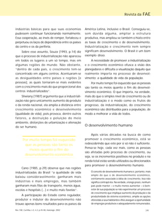 Revista da FAE 
indústrias básicas para que suas economias 
pudessem continuar funcionando normalmente. 
Essa cooperação, ao invés de romper, fortaleceu e 
perpetuou os laços de dependência entre os países 
do centro e os da periferia. 
Sobre esse assunto, Souza (1993, p.14) diz 
que o processo de industrialização não apareceu 
em todos os lugares a um só tempo, mas em 
algumas regiões do mundo. Não obstante, 
“dentro de cada país, o crescimento tem-se 
concentrado em alguns centros. Acentuaram-se 
as desigualdades entre países e regiões [e 
pessoas], as quais tornaram-se mais evidentes 
com o crescimento mais do que proporcional dos 
centros industrializados”. 
Sliwiany (1987) argumenta que a industriali-zação 
não gera unicamente aumento do produto 
e da renda nacional, ela amplia a distância entre 
crescimento econômico e desenvolvimento 
(qualidade de vida), pois provoca, dentre outros 
fatores, a destruição e poluição do meio 
ambiente, distorções de urbanização e alienação 
do ser humano. 
Por muito tempo foi esquecido 
que as pessoas são tanto os 
meios quanto o fim do 
desenvolvimento econômico 
Cano (1985, p.29) observa que nas regiões 
industrializadas do Brasil “a qualidade de vida 
baixou consideravelmente: ganharam mais 
indústrias e mais empregos, mas também 
ganharam mais filas de transporte, menos água, 
escolas e hospitais (...) e muito mais favelas”. 
A participação do Estado como regulador, 
produtor e indutor do desenvolvimento não 
trouxe apenas bons resultados para os países da 
América Latina, inclusive o Brasil. Conseguiu-se, 
sem dúvida alguma, ampliar a estrutura 
produtiva, mas ampliou-se também o hiato entre 
as taxas de crescimento e de desenvolvimento. 
Industrialização e crescimento nem sempre 
significam desenvolvimento. O Brasil é um bom 
exemplo disso. 
A necessidade de promover a industrialização 
e o crescimento econômico ofusca a visão dos 
planejadores e dificulta a visualização daquilo que 
realmente importa no processo de desenvol-vimento: 
a qualidade de vida da população. 
Por muito tempo foi esquecido que as pessoas 
são tanto os meios quanto o fim do desenvol-vimento 
econômico. O que importa, na verdade, 
mais do que o simples nível de crescimento ou de 
industrialização é o modo como os frutos do 
progresso, da industrialização, do crescimento 
econômico são distribuídos para a população, de 
modo a melhorar a vida de todos. 
O desenvolvimento humano 
Após várias décadas na busca de como 
promover o crescimento econômico, está se 
redescobrindo que este por si só não é suficiente. 
Pensa-se hoje, cada vez mais, como as pessoas 
são afetadas pelo processo de crescimento, ou 
seja, se os incrementos positivos no produto e na 
renda total estão sendo utilizados ou direcionados 
para promover o desenvolvimento humano. 
O conceito de desenvolvimento humano é, portanto, mais 
amplo do que o de desenvolvimento econômico, 
estritamente associado à idéia de crescimento. Isso não 
significa contrapô-los. Na verdade, a longo prazo, nenhum 
país pode manter – e muito menos aumentar – o bem-estar 
de sua população se não experimentar um processo 
de crescimento que implique aumento da produção e da 
produtividade do sistema econômico, amplie as opções 
oferecidas a seus habitantes e lhes assegure a oportunidade 
de empregos produtivos e adequadamente remunerados. 
Rev. FAE, Curitiba, v.5, n.2, p.45-48, maio/ago. 2002 |45 
 