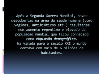Após a Segunda Guerra Mundial, novas
descobertas na área da saúde humana (como
  vaginas, antibióticos etc.) resultaram
      num aumento repentino e elevado da
   população mundial que ficou conhecido
          como explosão demográfica.
     Na virada para o século XXI o mundo
       contava com mais de 6 bilhões de
                  habitantes.
 