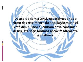 De acordo com a ONU, nos últimos anos o
ritmo de crescimento da população mundial
 está diminuindo e, embora deva continuar
assim, até 2050 seremos aproximadamente
                9,3 bilhões.
 