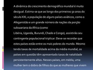 A dinâmica do crescimento demográfico mundial é muito
desigual. Estima-se que ao longo dos primeiros 50 anos do
século XXI, a população de alguns países asiáticos, como o
Afeganistão e um grande número de nações da porção
subsaariana da África (como
Libéria, Uganda, Burundi, Chade e Congo), assistirão seu
contingente populacional triplicar. Deve-se recordar que
estes países estão entre os mais pobres do mundo. Mesmo
tendo taxas de mortalidade acima da média mundial, os
países em questão têm apresentado taxas de natalidade
persistentemente altas. Nesses países, em média, uma
mulher tem o dobro de filhos do que as mulheres que vivem
 