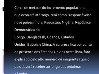 Cerca de metade do incremento populacional
que ocorrerá até 2050, terá como “responsáveis”
nove países: Índia, Paquistão, Nigéria, República
Democrática do
Congo, Bangladesh, Uganda, Estados
Unidos, Etiópia e China. A surpresa fica por conta
da presença dos Estados Unidos nesta lista, fato
explicado pelo alto número de imigrantes que o
país deverá receber ao longo das próximas
 