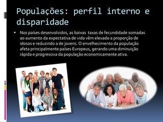 Populações: perfil interno e
 disparidade
 Nos países desenvolvidos, as baixas taxas de fecundidade somadas
   ao aumento da expectativa de vida vêm elevado a proporção de
   idosos e reduzindo a de jovens. O envelhecimento da população
   afeta principalmente países Europeus, gerando uma diminuição
   rápida e progressiva da população economicamente ativa.
 