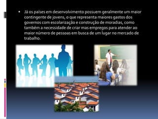  Já os países em desenvolvimento possuem geralmente um maior
  contingente de jovens, o que representa maiores gastos dos
  governos com escolarização e construção de moradias, como
  também a necessidade de criar mas empregos para atender ao
  maior número de pessoas em busca de um lugar no mercado de
  trabalho.
 