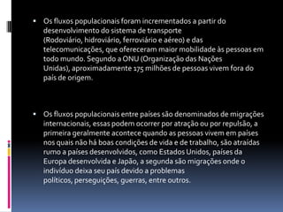  Os fluxos populacionais foram incrementados a partir do
   desenvolvimento do sistema de transporte
   (Rodoviário, hidroviário, ferroviário e aéreo) e das
   telecomunicações, que ofereceram maior mobilidade às pessoas em
   todo mundo. Segundo a ONU (Organização das Nações
   Unidas), aproximadamente 175 milhões de pessoas vivem fora do
   país de origem.



 Os fluxos populacionais entre países são denominados de migrações
   internacionais, essas podem ocorrer por atração ou por repulsão, a
   primeira geralmente acontece quando as pessoas vivem em países
   nos quais não há boas condições de vida e de trabalho, são atraídas
   rumo a países desenvolvidos, como Estados Unidos, países da
   Europa desenvolvida e Japão, a segunda são migrações onde o
   indivíduo deixa seu país devido a problemas
   políticos, perseguições, guerras, entre outros.
 