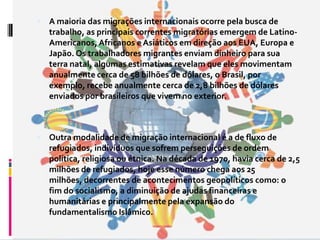  A maioria das migrações internacionais ocorre pela busca de
   trabalho, as principais correntes migratórias emergem de Latino-
   Americanos, Africanos e Asiáticos em direção aos EUA, Europa e
   Japão. Os trabalhadores migrantes enviam dinheiro para sua
   terra natal, algumas estimativas revelam que eles movimentam
   anualmente cerca de 58 bilhões de dólares, o Brasil, por
   exemplo, recebe anualmente cerca de 2,8 bilhões de dólares
   enviados por brasileiros que vivem no exterior.



 Outra modalidade de migração internacional é a de fluxo de
   refugiados, indivíduos que sofrem perseguições de ordem
   política, religiosa ou étnica. Na década de 1970, havia cerca de 2,5
   milhões de refugiados, hoje esse número chega aos 25
   milhões, decorrentes de acontecimentos geopolíticos como: o
   fim do socialismo, a diminuição de ajudas financeiras e
   humanitárias e principalmente pela expansão do
   fundamentalismo Islâmico.
 