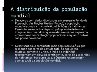 A distribuição da população
mundial
 De acordo com dados divulgados em 2010 pelo Fundo de
  População das Nações Unidas (Fnuap), a população
  mundial atingiu a marca de 6,908 bilhões de habitantes.
  Esse total se encontra disperso pelo planeta de forma
  irregular, isso quer dizer que em determinados lugares há
  uma enorme concentração populacional enquanto outros
  são pouco povoados.

 Nesse sentido, o continente mais populoso é a Ásia que
  responde por cerca de 60% do total da população
  mundial, somente a China, a Índia e a Indonésia
  representam um elevado contingente, cerca de 2,8 bilhões
  de habitantes. Por outro lado, a Oceania responde por
  apenas 0,5% da população mundial.
 