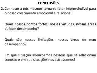 CONCLUSÕES Conhecer a nós mesmos torna-se fator imprescindível para o nosso crescimento emocional e relacional. Quais nossos pontos fortes, nossas virtudes, nossas áreas de bom desempenho? Quais são nossas limitações, nossas áreas de mau desempenho? Em que situação abençoamos pessoas que se relacionam conosco e em que situações nos estressamos? 