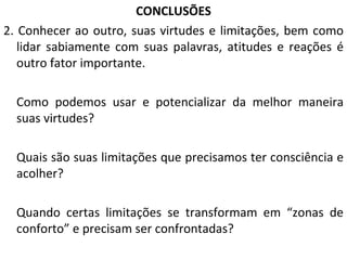 CONCLUSÕES 2. Conhecer ao outro, suas virtudes e limitações, bem como lidar sabiamente com suas palavras, atitudes e reações é outro fator importante. Como podemos usar e potencializar da melhor maneira suas virtudes? Quais são suas limitações que precisamos ter consciência e acolher? Quando certas limitações se transformam em “zonas de conforto” e precisam ser confrontadas? 
