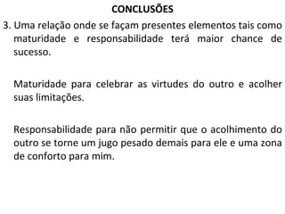 CONCLUSÕES 3. Uma relação onde se façam presentes elementos tais como maturidade e responsabilidade terá maior chance de sucesso. Maturidade para celebrar as virtudes do outro e acolher suas limitações. Responsabilidade para não permitir que o acolhimento do outro se torne um jugo pesado demais para ele e uma zona de conforto para mim. 