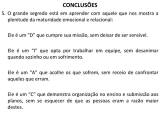 CONCLUSÕES 5. O grande segredo está em aprender com aquele que nos mostra a plenitude da maturidade emocional e relacional:  Ele é um “D” que cumpre sua missão, sem deixar de ser sensível. Ele é um “I” que opta por trabalhar em equipe, sem desanimar quando sozinho ou em sofrimento. Ele é um “A” que acolhe os que sofrem, sem receio de confrontar aqueles que erram. Ele é um “C” que demonstra organização no ensino e submissão aos planos, sem se esquecer de que as pessoas eram a razão maior destes. 