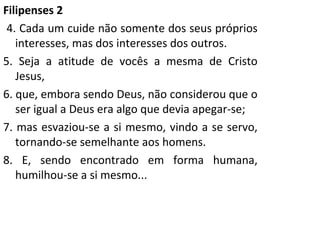 Filipenses 2 4. Cada um cuide não somente dos seus próprios interesses, mas dos interesses dos outros. 5. Seja a atitude de vocês a mesma de Cristo Jesus, 6. que, embora sendo Deus, não considerou que o ser igual a Deus era algo que devia apegar-se; 7. mas esvaziou-se a si mesmo, vindo a se servo, tornando-se semelhante aos homens. 8. E, sendo encontrado em forma humana, humilhou-se a si mesmo...  
