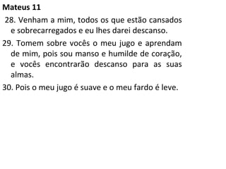 Mateus 11 28. Venham a mim, todos os que estão cansados e sobrecarregados e eu lhes darei descanso. 29. Tomem sobre vocês o meu jugo e aprendam de mim, pois sou manso e humilde de coração, e vocês encontrarão descanso para as suas almas. 30. Pois o meu jugo é suave e o meu fardo é leve. 
