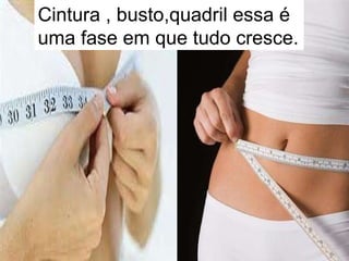 Cintura , busto,quadril essa é uma fase em que tudo cresce.  