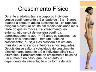 Crescimento Físico Durante a adolescência o corpo do indivíduo cresce continuamente até a idade de 16 a 19 anos, quando a estatura adulta é alcançada - os rapazes atingem a estatura adulta em média dois anos mais tarde do que as moças. Tal crescimento, no entanto, não se dá de maneira contínua: aproximadamente aos 14-15 anos os rapazes - as moças dois anos antes - têm um "salto no crescimento", ou seja eles crescem em um ano mais do que nos anos anteriores e nos seguintes. Depois desse salto, a velocidade do crescimento diminui marcadamente até o indivíduo atingir sua altura final. Paralelamente ao crescimento físico há um aumento no peso, que, no entanto, é dependente da alimentação e da forma de vida 