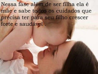 Nessa fase além de ser filha ela é mãe e sabe todos os cuidados que precisa ter para seu filho crescer forte e saudável . 