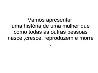 Vamos apresentar  uma história de uma mulher que como todas as outras pessoas nasce ,cresce, reproduzem e morre . 